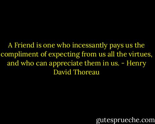 A Friend is one who incessantly pays us the compliment of expecting from us all the virtues, and who can appreciate them in us. - Henry David Thoreau