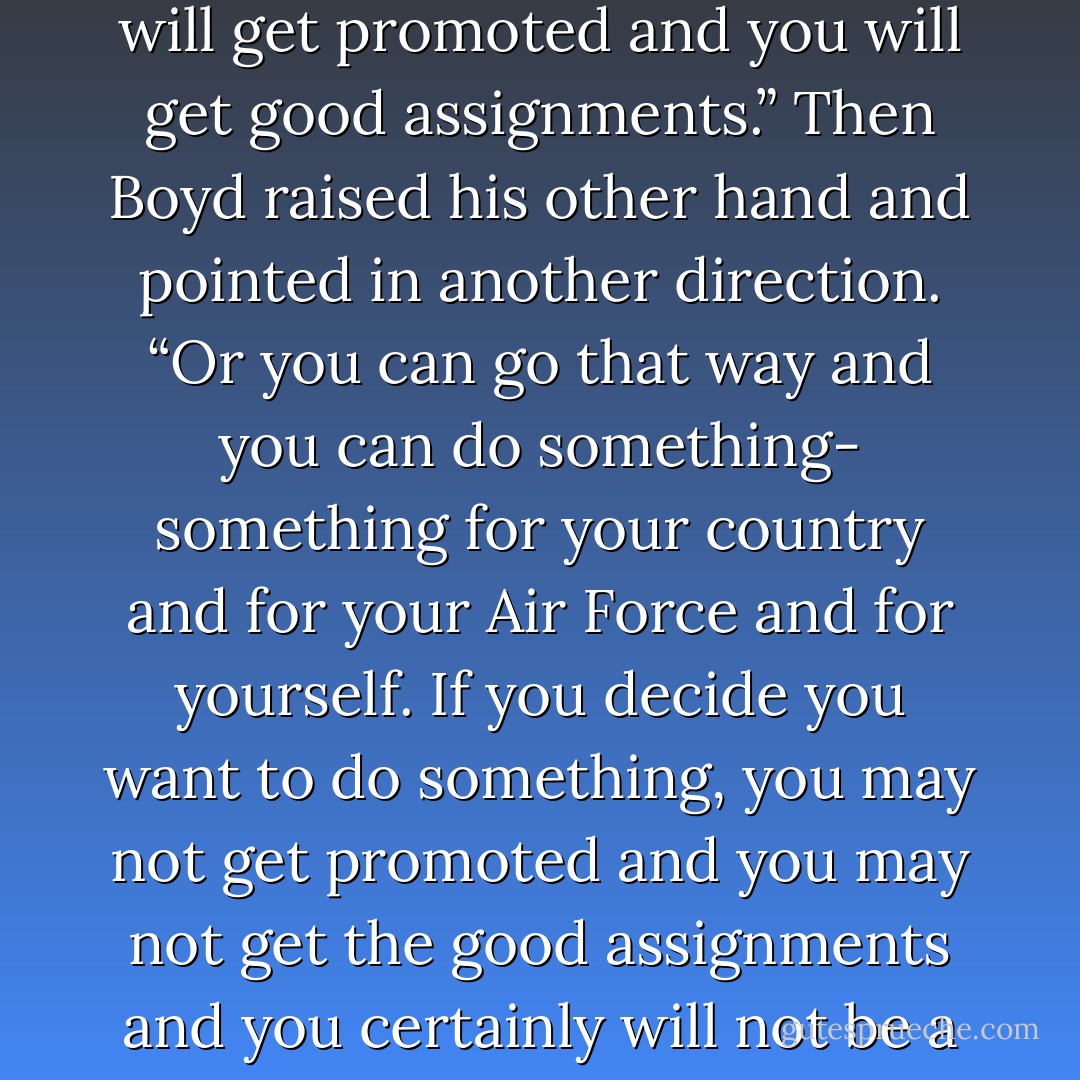 Tiger, one day you will come to a fork in the road and you’re going to have to make a decision about which direction you want to go. He raised his hand and pointed. “If you go that way you can be somebody. You will have to make compromises and you will have to turn your back on your friends. But you will be a member of the club and you will get promoted and you will get good assignments.” Then Boyd raised his other hand and pointed in another direction. “Or you can go that way and you can do something- something for your country and for your Air Force and for yourself. If you decide you want to do something, you may not get promoted and you may not get the good assignments and you certainly will not be a favorite of your superiors. But you won’t have to compromise yourself. You will be true to your friends and to yourself. And your work might make a difference. To be somebody or to do something. In life there is often a roll call. That’s when you will have to make a decision. To be or to do? Which way will you go?<br /> - John      Boyd