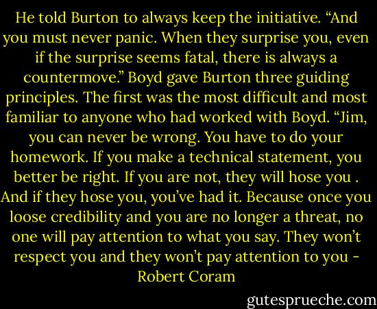 He told Burton to always keep the initiative. “And you must never panic. When they surprise you, even if the surprise seems fatal, there is always a countermove.” Boyd gave Burton three guiding principles. The first was the most difficult and most familiar to anyone who had worked with Boyd. “Jim, you can never be wrong. You have to do your homework. If you make a technical statement, you better be right. If you are not, they will hose you . And if they hose you, you’ve had it. Because once you loose credibility and you are no longer a threat, no one will pay attention to what you say. They won’t respect you and they won’t pay attention to you - Robert Coram