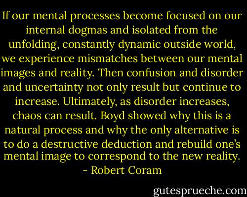 If our mental processes become focused on our internal dogmas and isolated from the unfolding, constantly dynamic outside world, we experience mismatches between our mental images and reality. Then confusion and disorder and uncertainty not only result but continue to increase. Ultimately, as disorder increases, chaos can result. Boyd showed why this is a natural process and why the only alternative is to do a destructive deduction and rebuild one’s mental image to correspond to the new reality. - Robert Coram