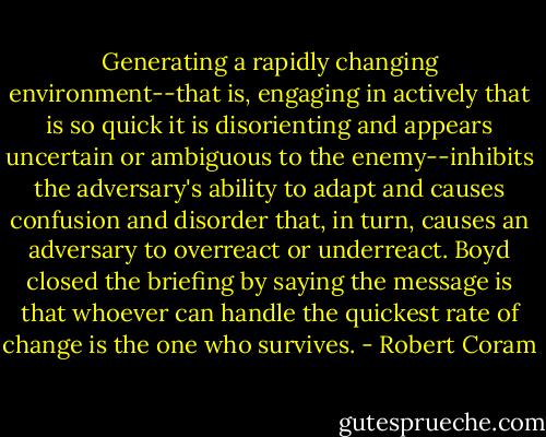 Generating a rapidly changing environment--that is, engaging in actively that is so quick it is disorienting and appears uncertain or ambiguous to the enemy--inhibits the adversary's ability to adapt and causes confusion and disorder that, in turn, causes an adversary to overreact or underreact. Boyd closed the briefing by saying the message is that whoever can handle the quickest rate of change is the one who survives. - Robert Coram