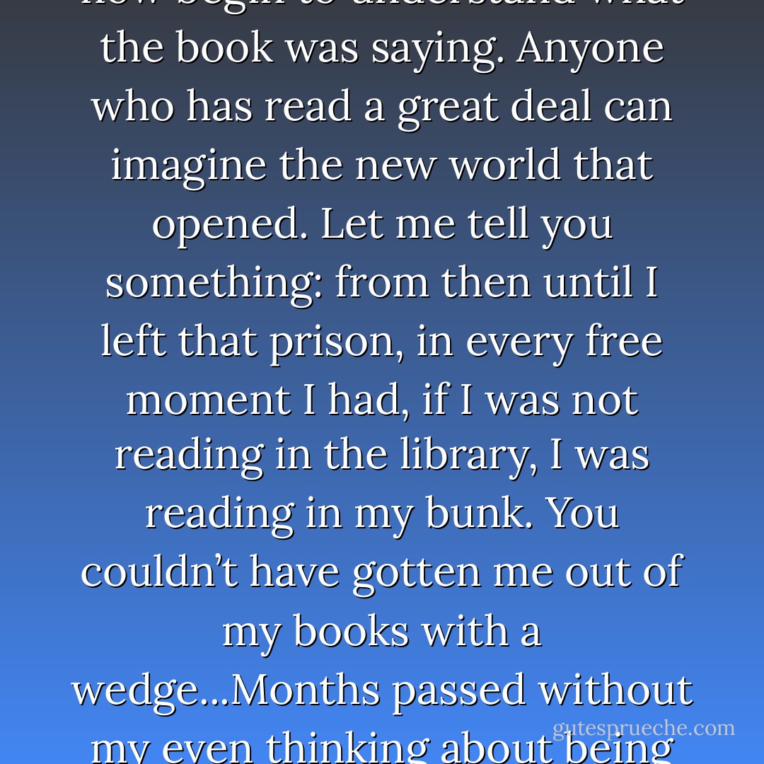 I suppose that it was inevitable that my word-base broadened. I could now for the first time pick up a book and read and now begin to understand what the book was saying. Anyone who has read a great deal can imagine the new world that opened. Let me tell you something: from then until I left that prison, in every free moment I had, if I was not reading in the library, I was reading in my bunk. You couldn’t have gotten me out of my books with a wedge...Months passed without my even thinking about being imprisoned. In fact, up to then, I never had been so truly free in my life. - Alex Haley