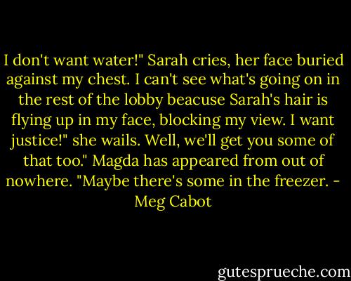 I don't want water!" Sarah cries, her face buried against my chest.<br />I can't see what's going on in the rest of the lobby beacuse Sarah's hair is flying up in my face, blocking my view.<br />I want justice!" she wails.<br />Well, we'll get you some of that too." Magda has appeared from out of nowhere. "Maybe there's some in the freezer. - Meg Cabot