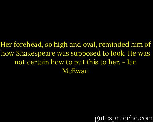 Her forehead, so high and oval, reminded him of how Shakespeare was supposed to look. He was not certain how to put this to her. - Ian McEwan
