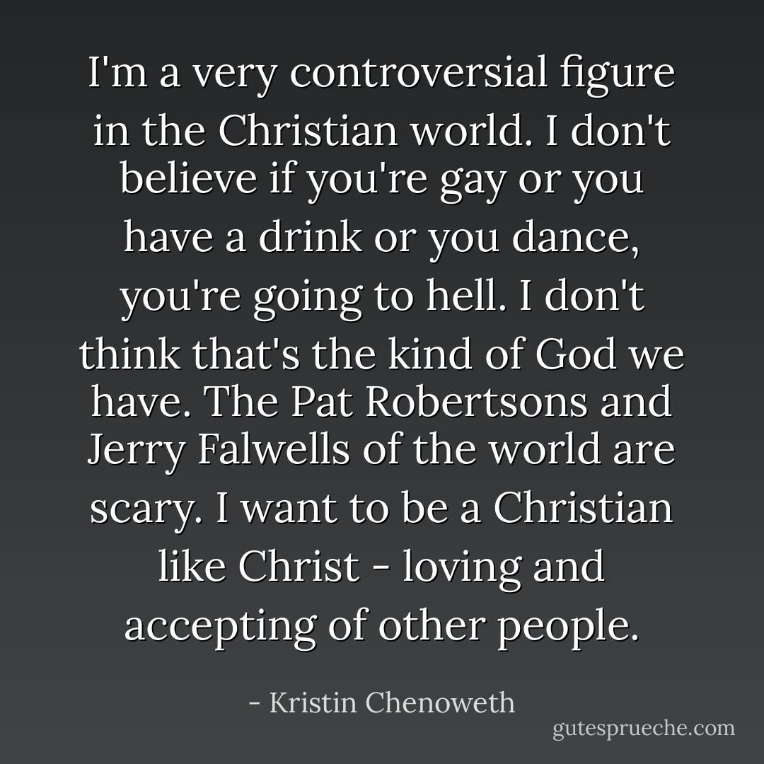 I'm a very controversial figure in the Christian world. I don't believe if you're gay or you have a drink or you dance, you're going to hell. I don't think that's the kind of God we have. The Pat Robertsons and Jerry Falwells of the world are scary. I want to be a Christian like Christ - loving and accepting of other people. - Kristin Chenoweth