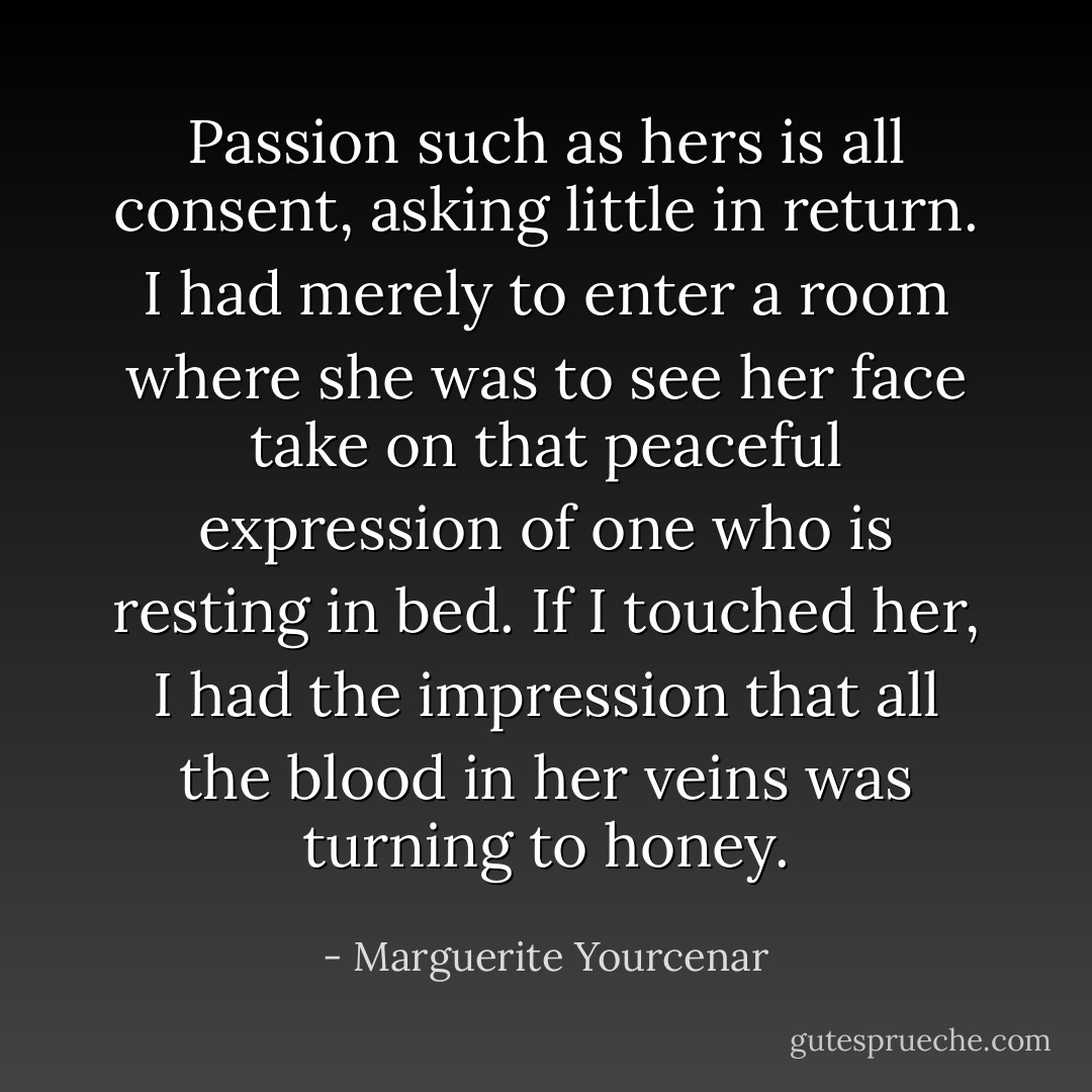 Passion such as hers is all consent, asking little in return. I had merely to enter a room where she was to see her face take on that peaceful expression of one who is resting in bed. If I touched her, I had the impression that all the blood in her veins was turning to honey. - Marguerite Yourcenar