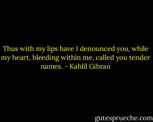 Thus with my lips have I denounced you, while my heart, bleeding within me, called you tender names. - Kahlil Gibran