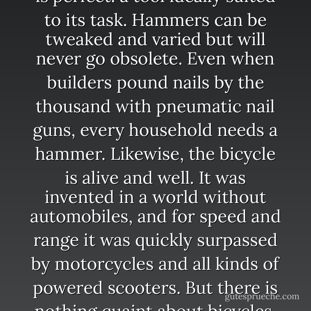 As a technology, the book is like a hammer. That is to say, it is perfect: a tool ideally suited to its task. Hammers can be tweaked and varied but will never go obsolete. Even when builders pound nails by the thousand with pneumatic nail guns, every household needs a hammer. Likewise, the bicycle is alive and well. It was invented in a world without automobiles, and for speed and range it was quickly surpassed by motorcycles and all kinds of powered scooters. But there is nothing quaint about bicycles. They outsell cars. - James Gleick