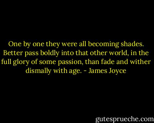 One by one they were all becoming shades. Better pass boldly into that other world, in the full glory of some passion, than fade and wither dismally with age. - James Joyce