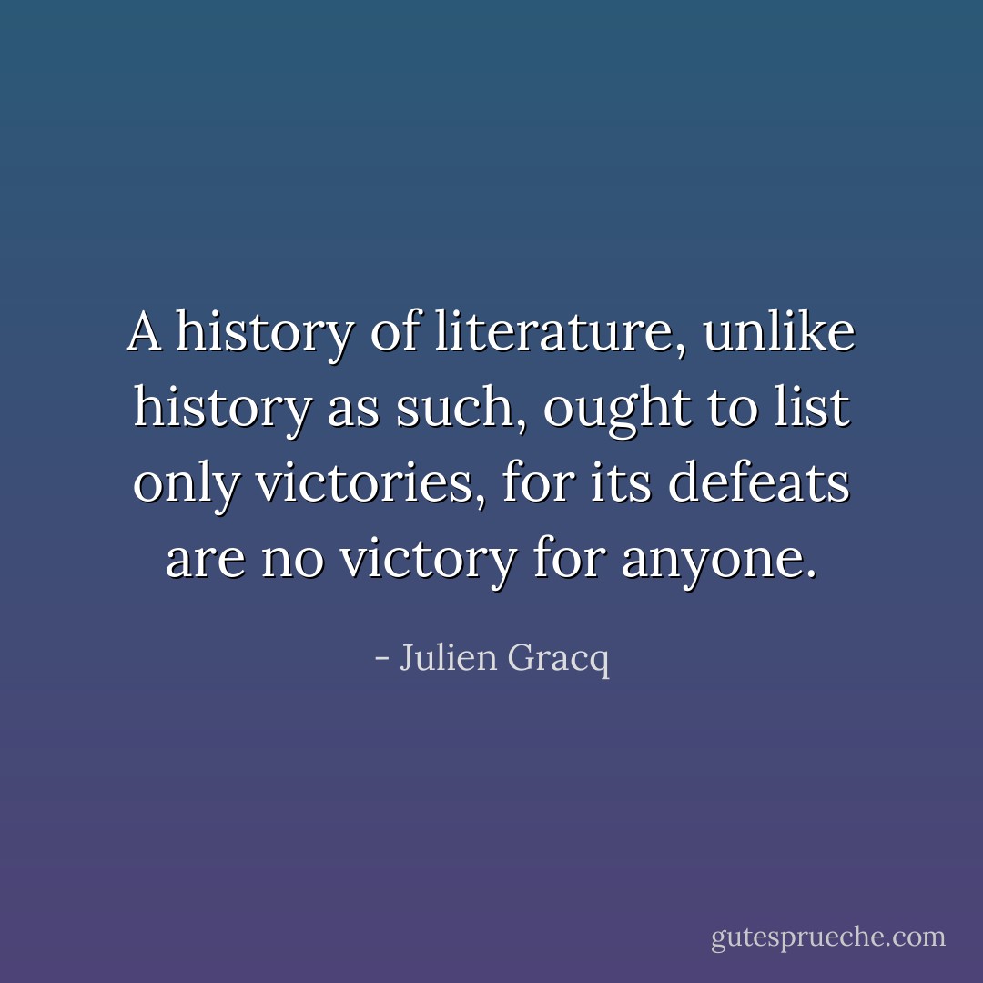A history of literature, unlike history as such, ought to list only victories, for its defeats are no victory for anyone. - Julien Gracq