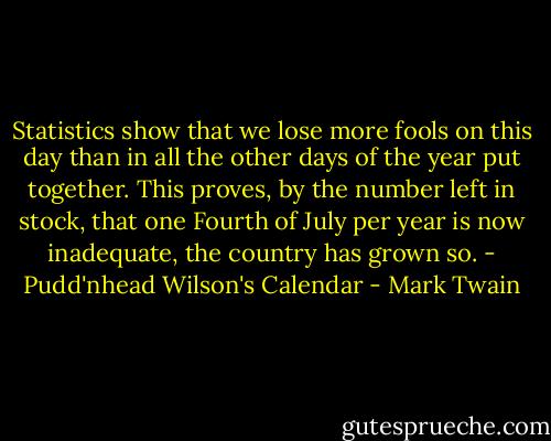 Statistics show that we lose more fools on this day than in all the other days of the year put together. This proves, by the number left in stock, that one Fourth of July per year is now inadequate, the country has grown so.<br />- Pudd'nhead Wilson's Calendar - Mark Twain