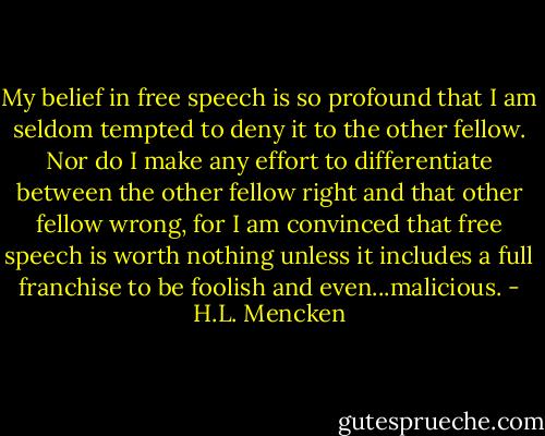 My belief in free speech is so profound that I am seldom tempted to deny it to the other fellow. Nor do I make any effort to differentiate between the other fellow right and that other fellow wrong, for I am convinced that free speech is worth nothing unless it includes a full franchise to be foolish and even...malicious. - H.L. Mencken