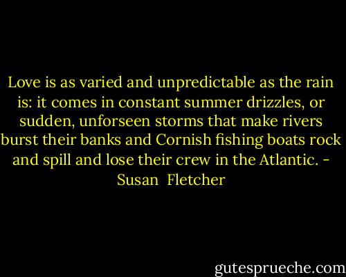 Love is as varied and unpredictable as the rain is: it comes in constant summer drizzles, or sudden, unforseen storms that make rivers burst their banks and Cornish fishing boats rock and spill and lose their crew in the Atlantic. - Susan  Fletcher