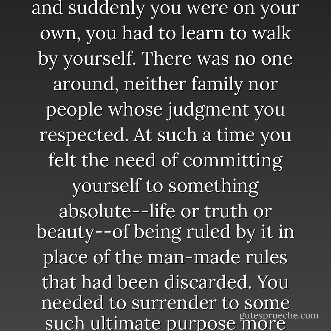 Everything had changed suddenly--the tone, the moral climate; you didn't know what to think, whom to listen to. As if all your life you had been led by the hand like a small child and suddenly you were on your own, you had to learn to walk by yourself. There was no one around, neither family nor people whose judgment you respected. At such a time you felt the need of committing yourself to something absolute--life or truth or beauty--of being ruled by it in place of the man-made rules that had been discarded. You needed to surrender to some such ultimate purpose more fully, more unreservedly than you had ever done in the old familiar, peaceful days, in the old life that was now abolished and gone for good. - Boris Pasternak