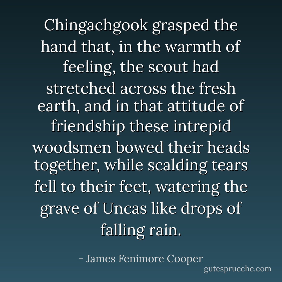 Chingachgook grasped the hand that, in the warmth of feeling, the scout had stretched across the fresh earth, and in that attitude of friendship these intrepid woodsmen bowed their heads together, while scalding tears fell to their feet, watering the grave of Uncas like drops of falling rain. - James Fenimore Cooper
