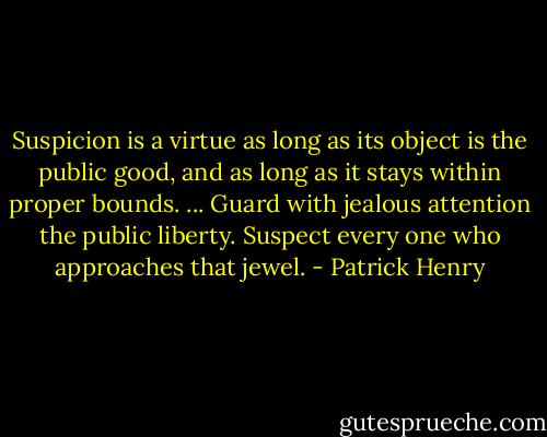 Suspicion is a virtue as long as its object is the public good, and as long as it stays within proper bounds. ... Guard with jealous attention the public liberty. Suspect every one who approaches that jewel. - Patrick Henry