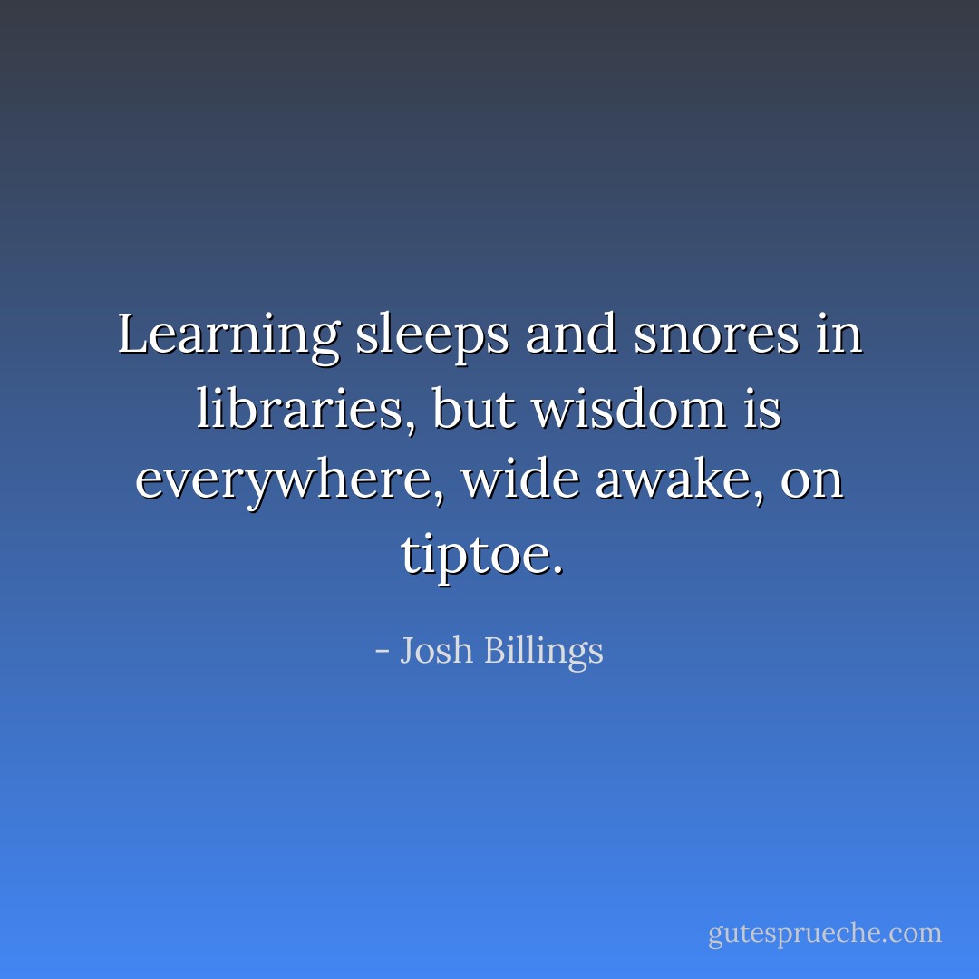 Learning sleeps and snores in libraries, but wisdom is everywhere, wide awake, on tiptoe.  - Josh Billings