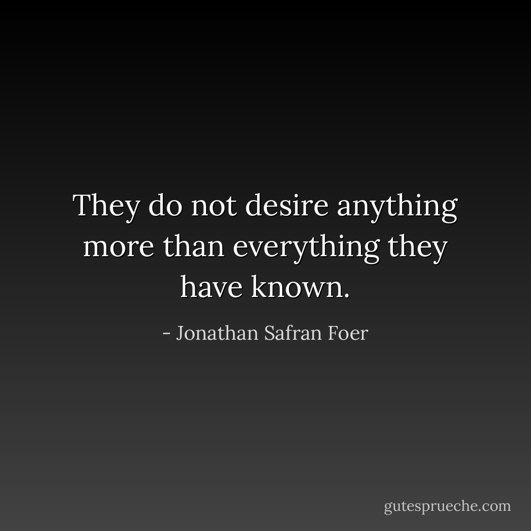 They do not desire anything more than everything they have known. - Jonathan Safran Foer