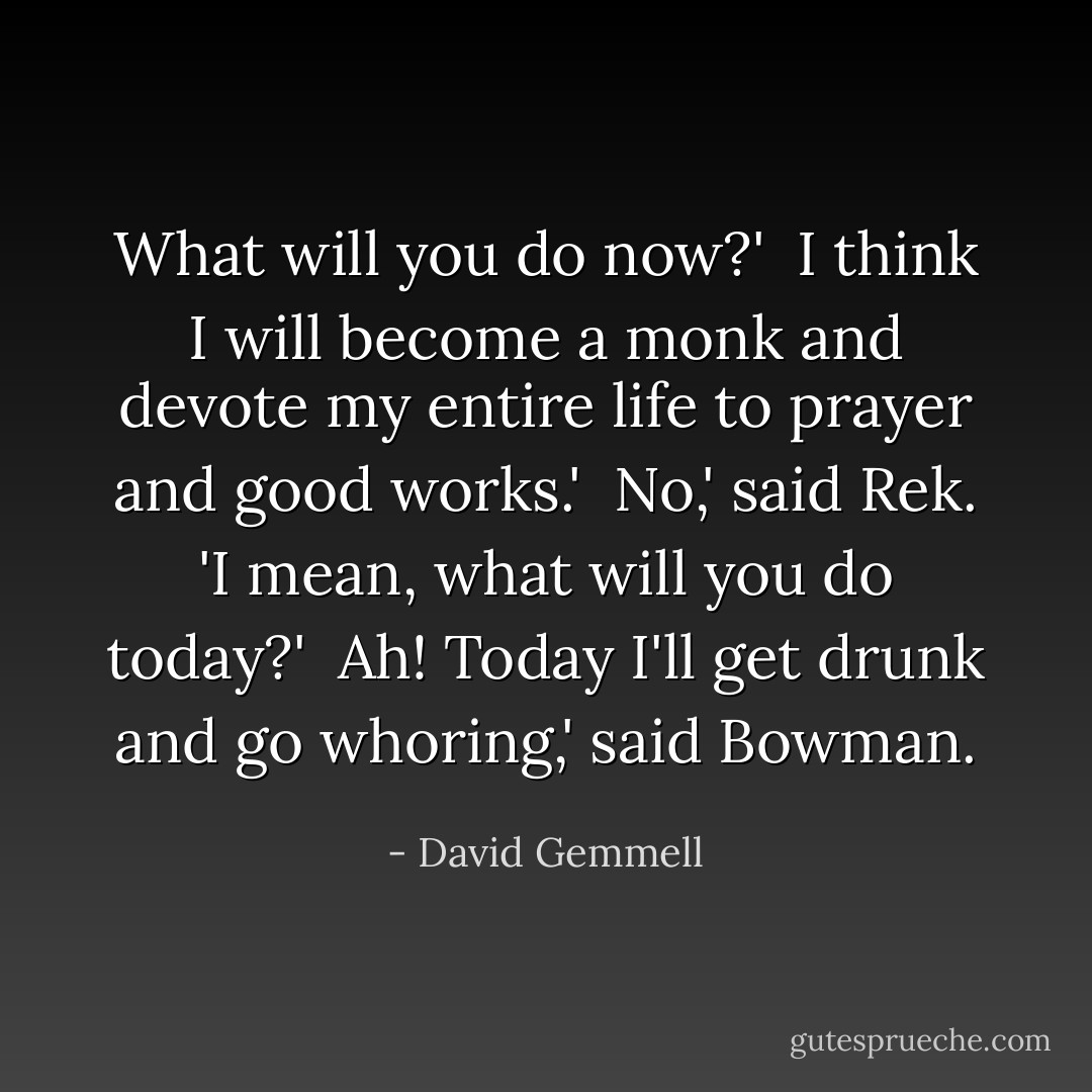 What will you do now?'<br /><br />I think I will become a monk and devote my entire life to prayer and good works.'<br /><br />No,' said Rek. 'I mean, what will you do today?'<br /><br />Ah! Today I'll get drunk and go whoring,' said Bowman. - David Gemmell