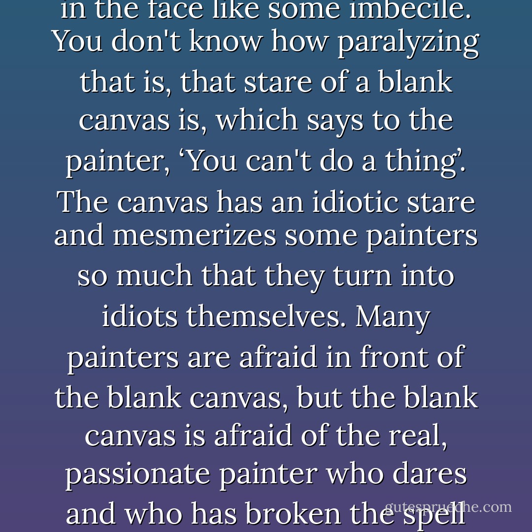 Just slap anything on when you see a blank canvas staring you in the face like some imbecile. You don't know how paralyzing that is, that stare of a blank canvas is, which says to the painter, ‘You can't do a thing’. The canvas has an idiotic stare and mesmerizes some painters so much that they turn into idiots themselves. Many painters are afraid in front of the blank canvas, but the blank canvas is afraid of the real, passionate painter who dares and who has broken the spell of `you can't' once and for all. - Vincent van Gogh