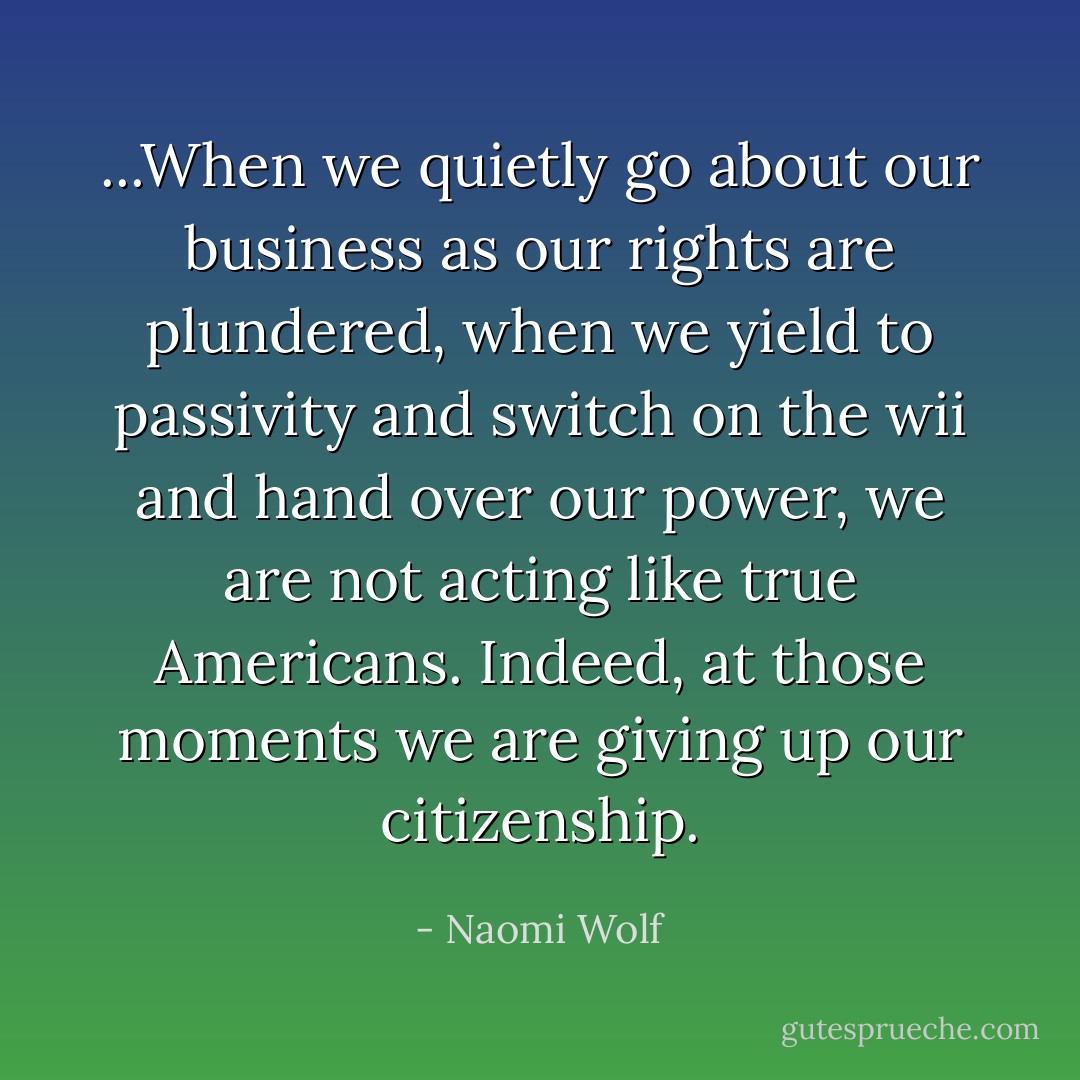 ...When we quietly go about our business as our rights are plundered, when we yield to passivity and switch on the wii and hand over our power, we are not acting like true Americans. Indeed, at those moments we are giving up our citizenship. - Naomi Wolf