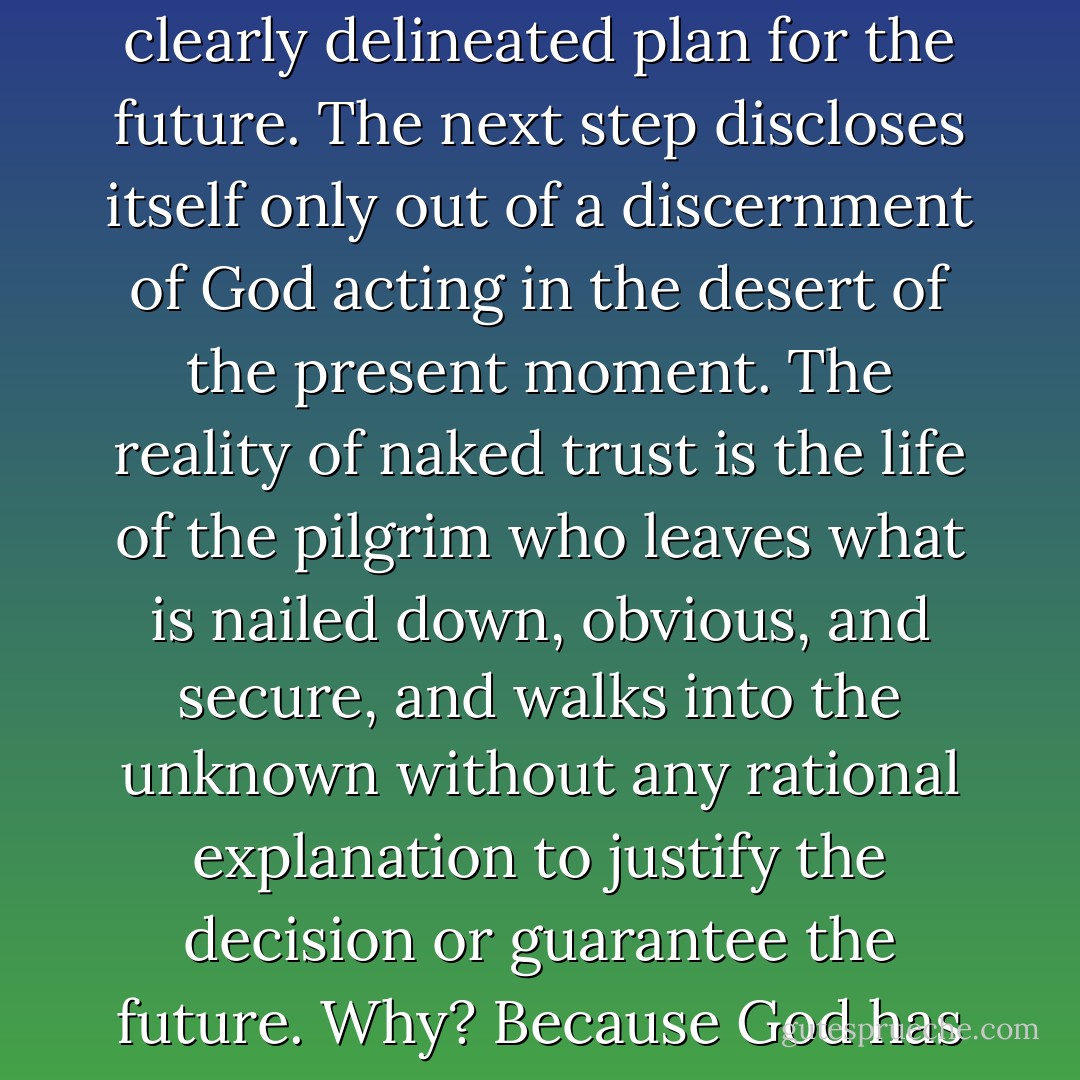 The way of trust is a movement into obscurity, into the undefined, into ambiguity, not into some predetermined, clearly delineated plan for the future. The next step discloses itself only out of a discernment of God acting in the desert of the present moment. The reality of naked trust is the life of the pilgrim who leaves what is nailed down, obvious, and secure, and walks into the unknown without any rational explanation to justify the decision or guarantee the future. Why? Because God has signaled the movement and offered it his presence and his promise. - Brennan Manning