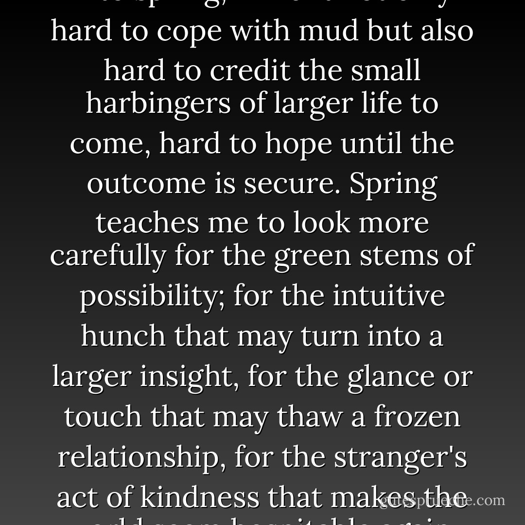 In my own life, as winters turn into spring, I find it not only hard to cope with mud but also hard to credit the small harbingers of larger life to come, hard to hope until the outcome is secure. Spring teaches me to look more carefully for the green stems of possibility; for the intuitive hunch that may turn into a larger insight, for the glance or touch that may thaw a frozen relationship, for the stranger's act of kindness that makes the world seem hospitable again. - Parker J. Palmer