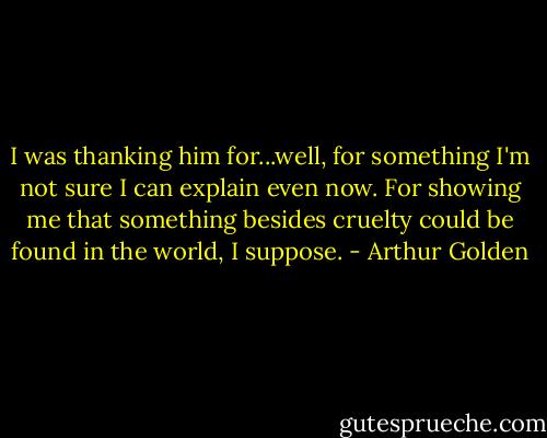 I was thanking him for...well, for something I'm not sure I can explain even now. For showing me that something besides cruelty could be found in the world, I suppose. - Arthur Golden