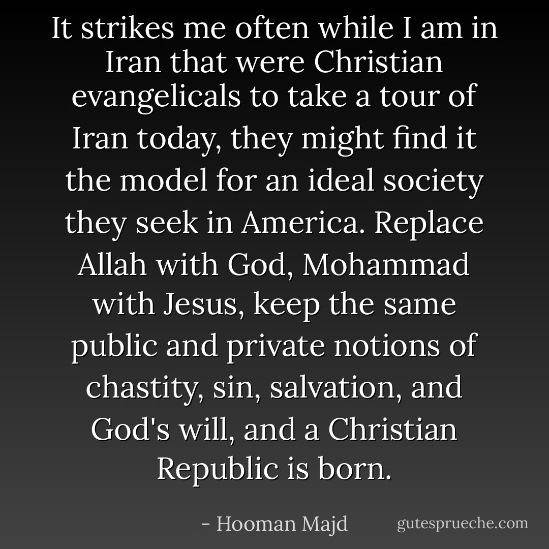It strikes me often while I am in Iran that were Christian evangelicals to take a tour of Iran today, they might find it the model for an ideal society they seek in America. Replace Allah with God, Mohammad with Jesus, keep the same public and private notions of chastity, sin, salvation, and God's will, and a Christian Republic is born. - Hooman Majd