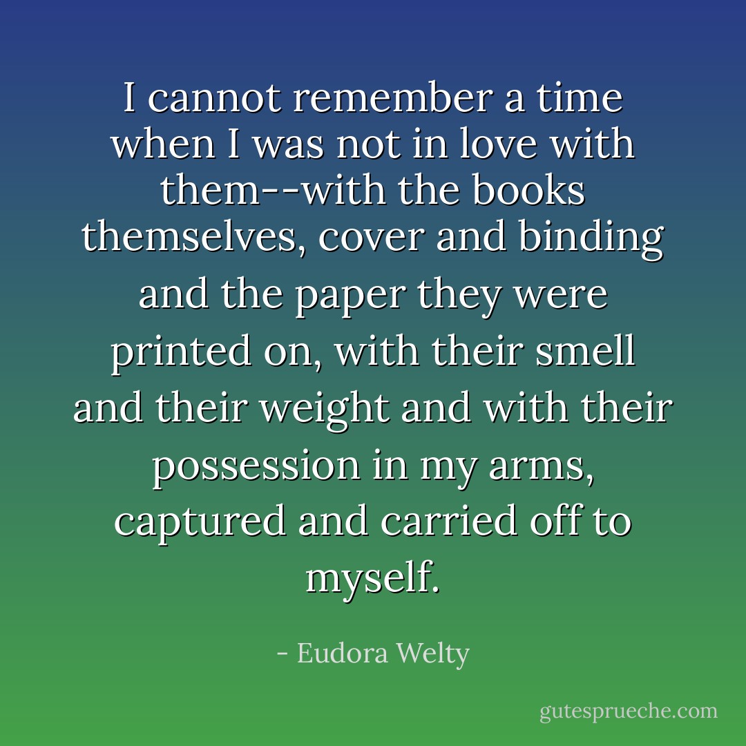 I cannot remember a time when I was not in love with them--with the books themselves, cover and binding and the paper they were printed on, with their smell and their weight and with their possession in my arms, captured and carried off to myself. - Eudora Welty