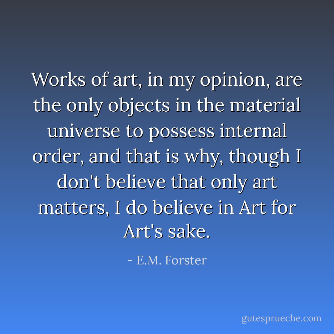 Works of art, in my opinion, are the only objects in the material universe to possess internal order, and that is why, though I don't believe that only art matters, I do believe in Art for Art's sake. - E.M. Forster