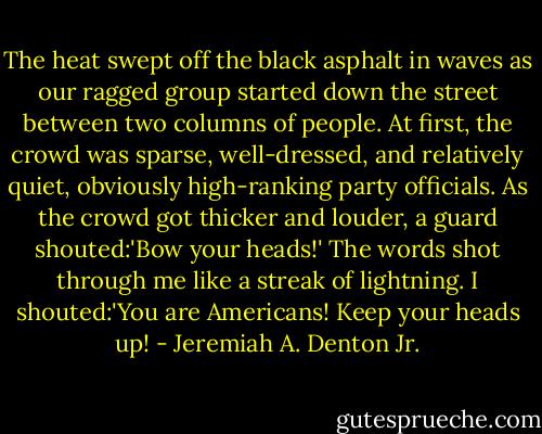 The heat swept off the black asphalt in waves as our ragged group started down the street between two columns of people. At first, the crowd was sparse, well-dressed, and relatively quiet, obviously high-ranking party officials. As the crowd got thicker and louder, a guard shouted:'Bow your heads!' The words shot through me like a streak of lightning. I shouted:'You are Americans! Keep your heads up! - Jeremiah A. Denton Jr.