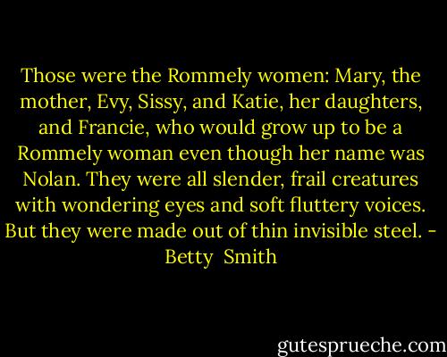Those were the Rommely women: Mary, the mother, Evy, Sissy, and Katie, her daughters, and Francie, who would grow up to be a Rommely woman even though her name was Nolan. They were all slender, frail creatures with wondering eyes and soft fluttery voices. But they were made out of thin invisible steel. - Betty  Smith