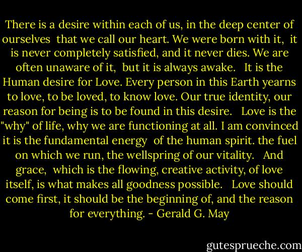 There is a desire within each of us,<br />in the deep center of ourselves <br />that we call our heart.<br />We were born with it, <br />it is never completely satisfied,<br />and it never dies.<br />We are often unaware of it, <br />but it is always awake.<br /> <br />It is the Human desire for Love.<br />Every person in this Earth yearns to love,<br />to be loved, to know love.<br />Our true identity, our reason for being<br />is to be found in this desire.<br /> <br />Love is the "why" of life,<br />why we are functioning at all.<br />I am convinced<br />it is the fundamental energy <br />of the human spirit.<br />the fuel on which we run,<br />the wellspring of our vitality.<br /> <br />And grace, <br />which is the flowing,<br />creative activity, of love itself,<br />is what makes all goodness possible.<br /> <br />Love should come first,<br />it should be the beginning of,<br />and the reason for everything. - Gerald G. May