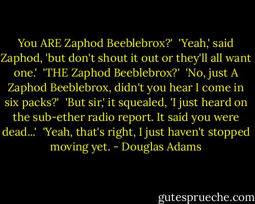 You ARE Zaphod Beeblebrox?' <br />'Yeah,' said Zaphod, 'but don't shout it out or they'll all want one.' <br />'THE Zaphod Beeblebrox?' <br />'No, just A Zaphod Beeblebrox, didn't you hear I come in six packs?' <br />'But sir,' it squealed, 'I just heard on the sub-ether radio report. It said you were dead...' <br />'Yeah, that's right, I just haven't stopped moving yet. - Douglas Adams