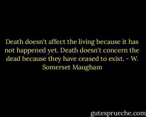 Death doesn't affect the living because it has not happened yet. Death doesn't concern the dead because they have ceased to exist. - W. Somerset Maugham