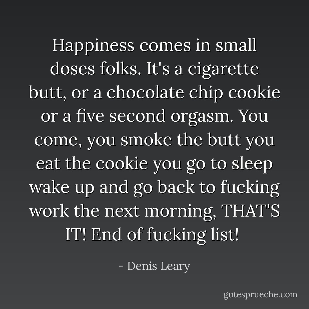 Happiness comes in small doses folks. It's a cigarette butt, or a chocolate chip cookie or a five second orgasm. You come, you smoke the butt you eat the cookie you go to sleep wake up and go back to fucking work the next morning, THAT'S IT! End of fucking list!  - Denis Leary