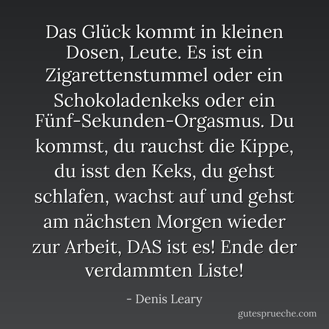 Das Glück kommt in kleinen Dosen, Leute. Es ist ein Zigarettenstummel oder ein Schokoladenkeks oder ein Fünf-Sekunden-Orgasmus. Du kommst, du rauchst die Kippe, du isst den Keks, du gehst schlafen, wachst auf und gehst am nächsten Morgen wieder zur Arbeit, DAS ist es! Ende der verdammten Liste! - Denis Leary<