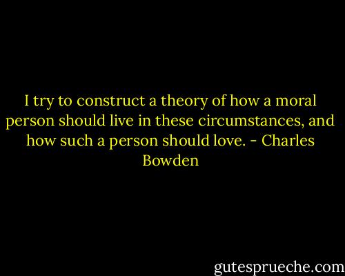 I try to construct a theory of how a moral person should live in these circumstances, and how such a person should love. - Charles Bowden