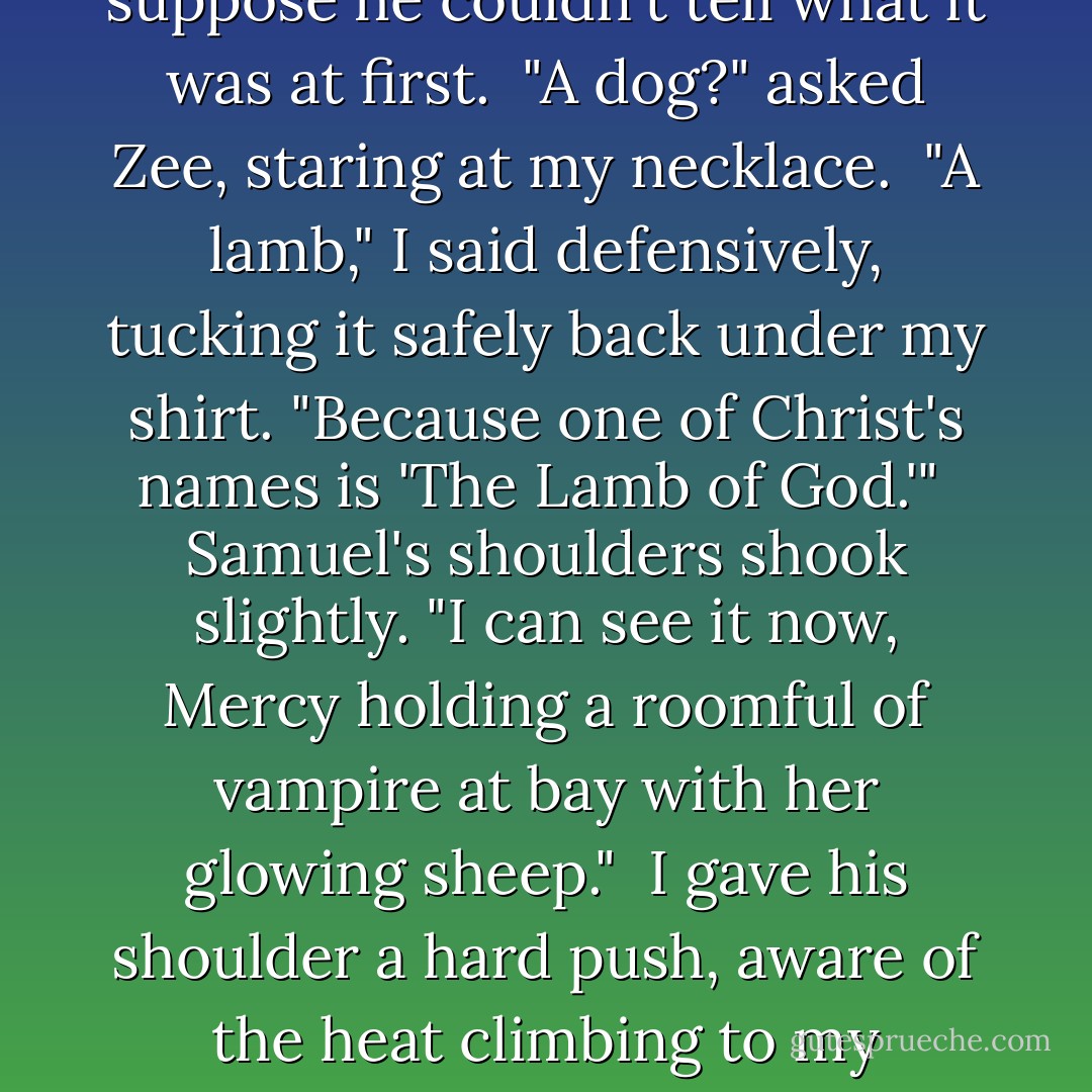 Reluctantly, I pulled out my necklace and showed it to them.<br /><br />Samuel frowned. The little figure was stylized; I suppose he couldn't tell what it was at first.<br /><br />"A dog?" asked Zee, staring at my necklace.<br /><br />"A lamb," I said defensively, tucking it safely back under my shirt. "Because one of Christ's names is 'The Lamb of God.'"<br /><br />Samuel's shoulders shook slightly. "I can see it now, Mercy holding a roomful of vampire at bay with her glowing sheep."<br /><br />I gave his shoulder a hard push, aware of the heat climbing to my cheeks, but it didn't help. He sang in a soft taunting voice, "Mercy had a little lamb... - Patricia Briggs