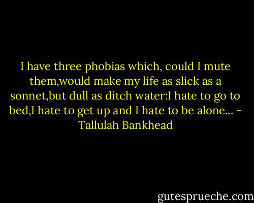 I have three phobias which, could I mute them,would make my life as slick as a sonnet,but dull as ditch water:I hate to go to bed,I hate to get up and I hate to be alone... - Tallulah Bankhead