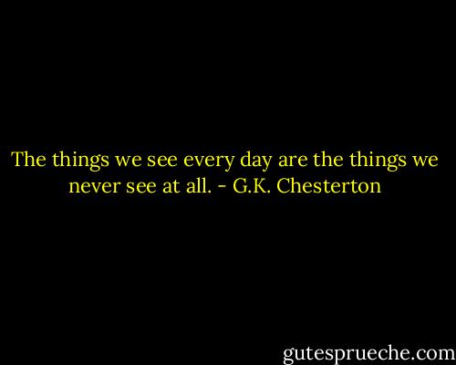 The things we see every day are the things we never see at all. - G.K. Chesterton