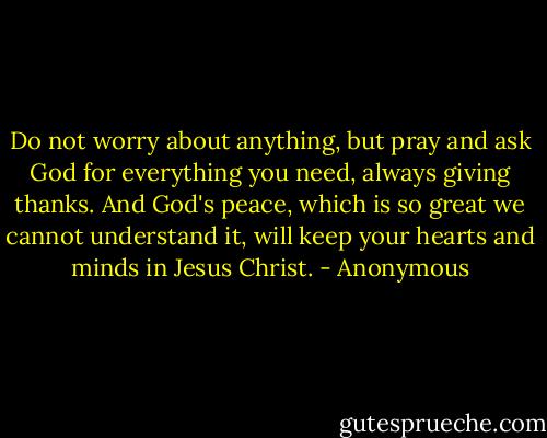 Do not worry about anything, but pray and ask God for everything you need, always giving thanks. And God's peace, which is so great we cannot understand it, will keep your hearts and minds in Jesus Christ. - Anonymous