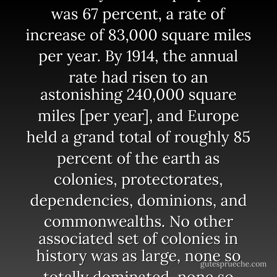 Consider that in 1800 Western powers claimed 55 percent but actually held approximately 35 percent of the earth's surface, and that by 1874 the proportion was 67 percent, a rate of increase of 83,000 square miles per year. By 1914, the annual rate had risen to an astonishing 240,000 square miles [per year], and Europe held a grand total of roughly 85 percent of the earth as colonies, protectorates, dependencies, dominions, and commonwealths. No other associated set of colonies in history was as large, none so totally dominated, none so unequal in power to the Western metropolis." Culture and Imperialism, pg. 8 - Edward W. Said
