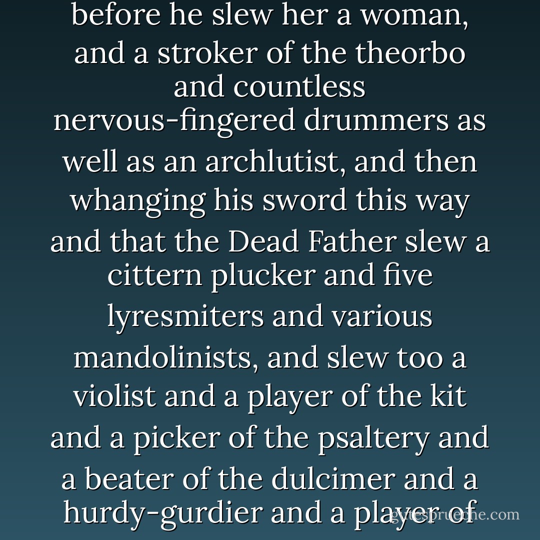 The Dead Father was slaying, in a grove of music and musicians. First he slew a harpist and then a performer upon the serpent and also a banger upon the rattle and also a blower of the Persian trumpet and one upon the Indian trumpet and one upon the Hebrew trumpet and one upon the Roman trumpet and one upon the Chinese trumpet of copper-covered wood. Also a blower upon the marrow trumpet and one upon the slide trumpet and one who wearing upon his head the skin of a cat performed upon the menacing murmurous cornu and three blowers on the hunting horn and several blowers of the conch shell and a player of the double aulos and flautists of all descriptions and a Panpiper and a fagotto player and two virtuosos of the quail whistle and a zampogna player whose fingering of the chanters was sweet to the ear and by-the-bye and during the rest period he slew four buzzers and a shawmist and one blower upon the water jar and a clavicytheriumist who was before he slew her a woman, and a stroker of the theorbo and countless nervous-fingered drummers as well as an archlutist, and then whanging his sword this way and that the Dead Father slew a cittern plucker and five lyresmiters and various mandolinists, and slew too a violist and a player of the kit and a picker of the psaltery and a beater of the dulcimer and a hurdy-gurdier and a player of the spike fiddle and sundry kettledrummers and a triangulist and two-score finger cymbal clinkers and a xylophone artist and two gongers and a player of the small semantron who fell with his iron hammer still in his hand and a trictrac specialist and a marimbist and a maracist and a falcon drummer and a sheng blower and a sansa pusher and a manipulator of the gilded ball.<br />The Dead Father resting with his two hands on the hilt of his sword, which was planted in the red and steaming earth.<br />My anger, he said proudly.<br />Then the Dead Father sheathing his sword pulled from his trousers his ancient prick and pissed upon the dead artists, severally and together, to the best of his ability-four minutes, or one pint.<br />Impressive, said Julie, had they not been pure cardboard.<br />My dear, said Thomas, you deal too harshly with him. <br />I have the greatest possible respect for him and for what he represents, said Julie, let us proceed. - Donald Barthelme