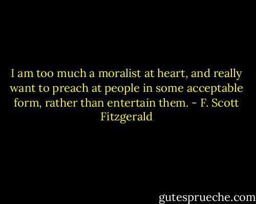 I am too much a moralist at heart, and really want to preach at people in some acceptable form, rather than entertain them. - F. Scott Fitzgerald