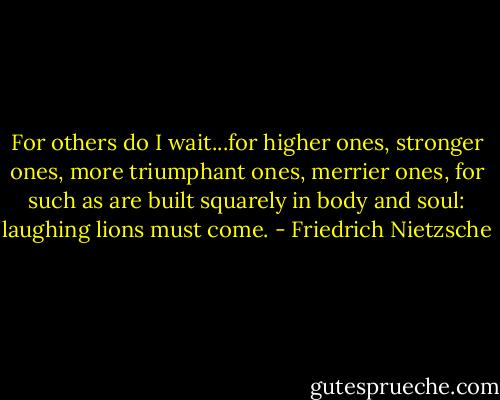 For others do I wait...for higher ones, stronger ones, more triumphant ones, merrier ones, for such as are built squarely in body and soul: laughing lions must come. - Friedrich Nietzsche