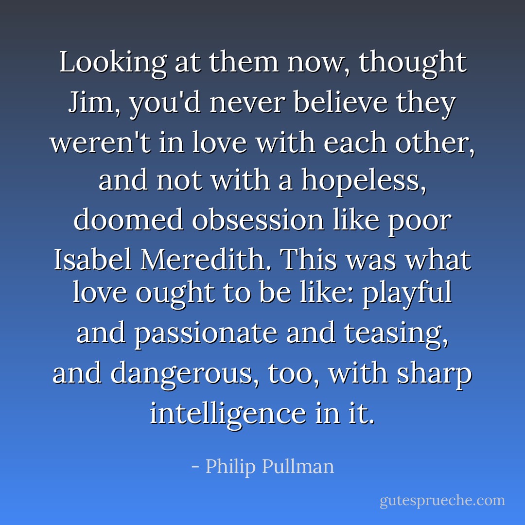 Looking at them now, thought Jim, you'd never believe they weren't in love with each other, and not with a hopeless, doomed obsession like poor Isabel Meredith. This was what love ought to be like: playful and passionate and teasing, and dangerous, too, with sharp intelligence in it. - Philip Pullman