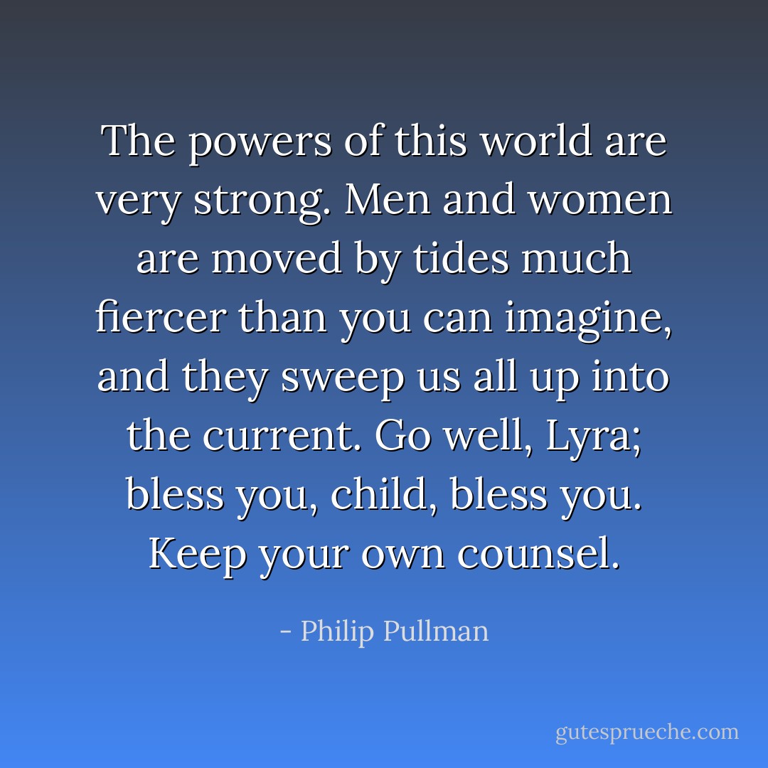 The powers of this world are very strong. Men and women are moved by tides much fiercer than you can imagine, and they sweep us all up into the current. Go well, Lyra; bless you, child, bless you. Keep your own counsel. - Philip Pullman