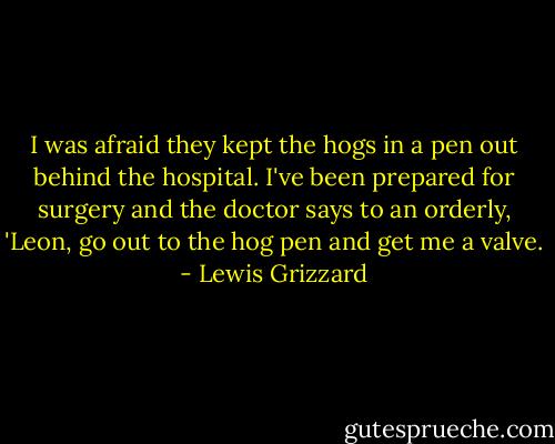 I was afraid they kept the hogs in a pen out behind the hospital. I've been prepared for surgery and the doctor says to an orderly, 'Leon, go out to the hog pen and get me a valve. - Lewis Grizzard